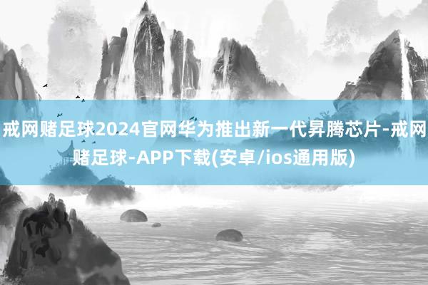戒网赌足球2024官网华为推出新一代昇腾芯片-戒网赌足球-APP下载(安卓/ios通用版)
