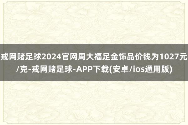 戒网赌足球2024官网周大福足金饰品价钱为1027元/克-戒网赌足球-APP下载(安卓/ios通用版)