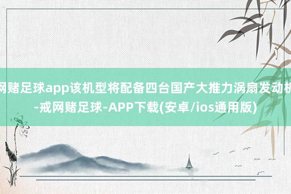 网赌足球app该机型将配备四台国产大推力涡扇发动机-戒网赌足球-APP下载(安卓/ios通用版)