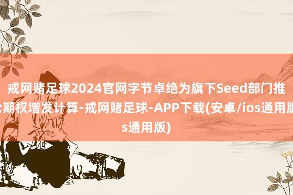 戒网赌足球2024官网字节卓绝为旗下Seed部门推论期权增发计算-戒网赌足球-APP下载(安卓/ios通用版)