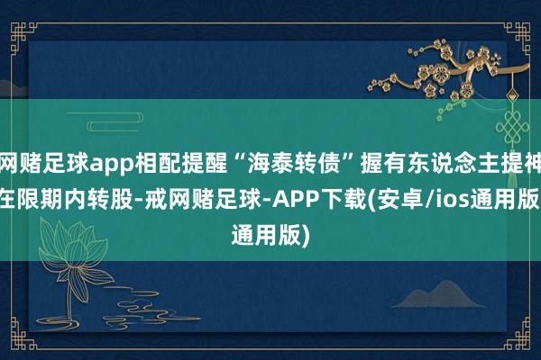 网赌足球app相配提醒“海泰转债”握有东说念主提神在限期内转股-戒网赌足球-APP下载(安卓/ios通用版)