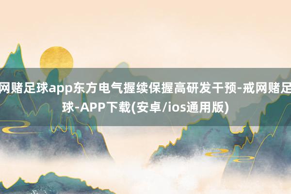 网赌足球app东方电气握续保握高研发干预-戒网赌足球-APP下载(安卓/ios通用版)