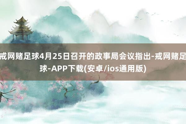 戒网赌足球4月25日召开的政事局会议指出-戒网赌足球-APP下载(安卓/ios通用版)