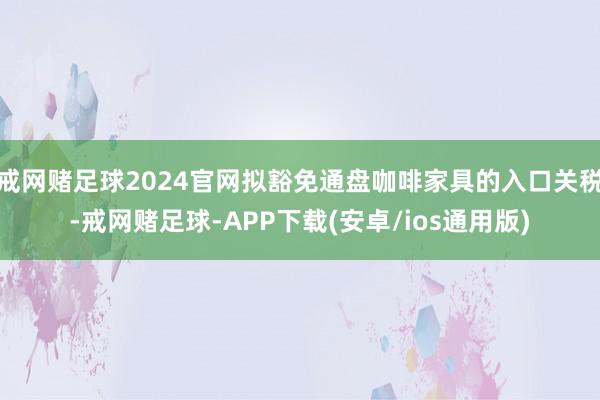 戒网赌足球2024官网拟豁免通盘咖啡家具的入口关税-戒网赌足球-APP下载(安卓/ios通用版)