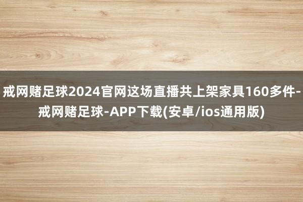 戒网赌足球2024官网这场直播共上架家具160多件-戒网赌足球-APP下载(安卓/ios通用版)