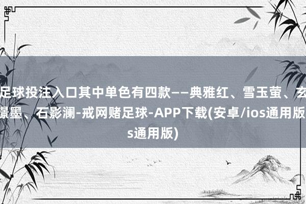 足球投注入口其中单色有四款——典雅红、雪玉萤、玄璟墨、石影澜-戒网赌足球-APP下载(安卓/ios通用版)