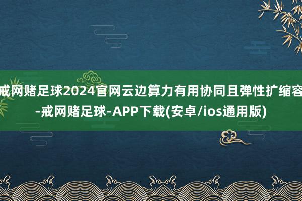 戒网赌足球2024官网云边算力有用协同且弹性扩缩容-戒网赌足球-APP下载(安卓/ios通用版)