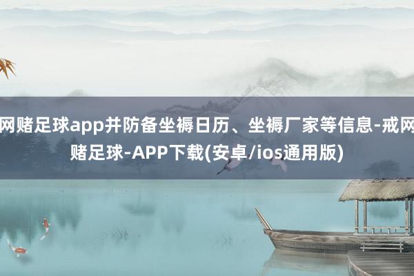 网赌足球app并防备坐褥日历、坐褥厂家等信息-戒网赌足球-APP下载(安卓/ios通用版)