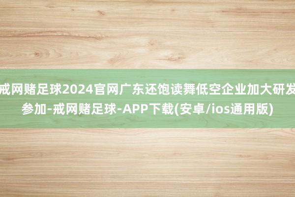 戒网赌足球2024官网广东还饱读舞低空企业加大研发参加-戒网赌足球-APP下载(安卓/ios通用版)