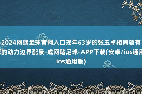 2024网赌足球官网入口现年63岁的张玉卓相同领有深厚的动力边界配景-戒网赌足球-APP下载(安卓/ios通用版)
