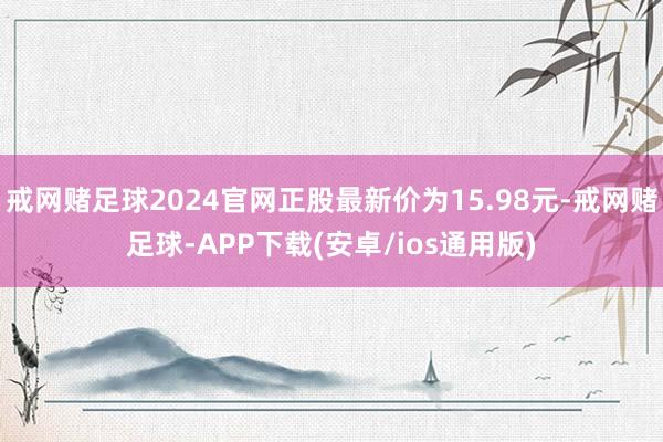 戒网赌足球2024官网正股最新价为15.98元-戒网赌足球-APP下载(安卓/ios通用版)
