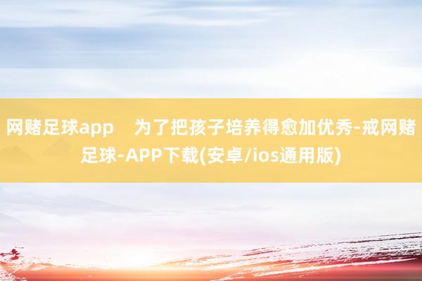 网赌足球app 为了把孩子培养得愈加优秀-戒网赌足球-APP下载(安卓/ios通用版)