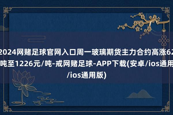 2024网赌足球官网入口周一玻璃期货主力合约高涨62元/吨至1226元/吨-戒网赌足球-APP下载(安卓/ios通用版)
