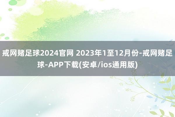 戒网赌足球2024官网 2023年1至12月份-戒网赌足球-APP下载(安卓/ios通用版)