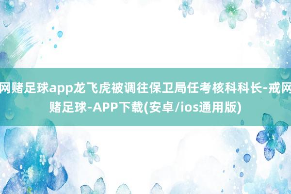 网赌足球app龙飞虎被调往保卫局任考核科科长-戒网赌足球-APP下载(安卓/ios通用版)