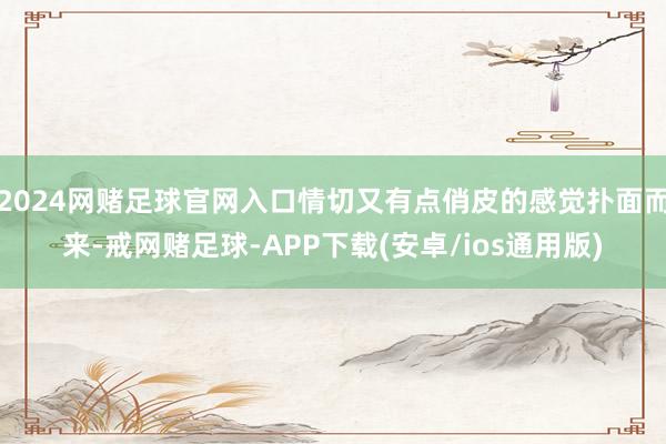 2024网赌足球官网入口情切又有点俏皮的感觉扑面而来-戒网赌足球-APP下载(安卓/ios通用版)