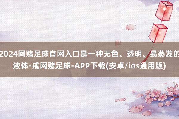 2024网赌足球官网入口是一种无色、透明、易蒸发的液体-戒网赌足球-APP下载(安卓/ios通用版)