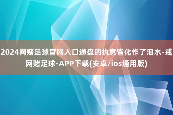 2024网赌足球官网入口通盘的执意皆化作了泪水-戒网赌足球-APP下载(安卓/ios通用版)