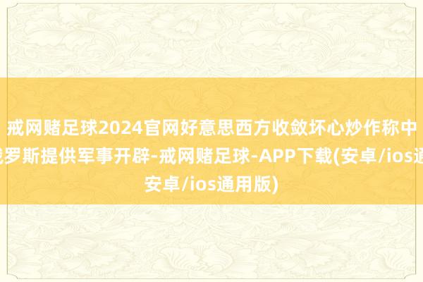 戒网赌足球2024官网好意思西方收敛坏心炒作称中国向俄罗斯提供军事开辟-戒网赌足球-APP下载(安卓/ios通用版)