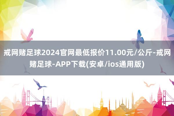 戒网赌足球2024官网最低报价11.00元/公斤-戒网赌足球-APP下载(安卓/ios通用版)