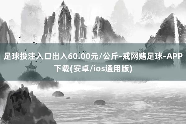 足球投注入口出入60.00元/公斤-戒网赌足球-APP下载(安卓/ios通用版)