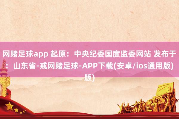 网赌足球app 起原：中央纪委国度监委网站 发布于：山东省-戒网赌足球-APP下载(安卓/ios通用版)