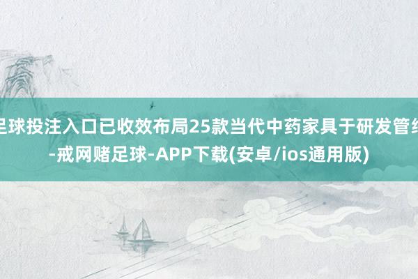 足球投注入口已收效布局25款当代中药家具于研发管线-戒网赌足球-APP下载(安卓/ios通用版)