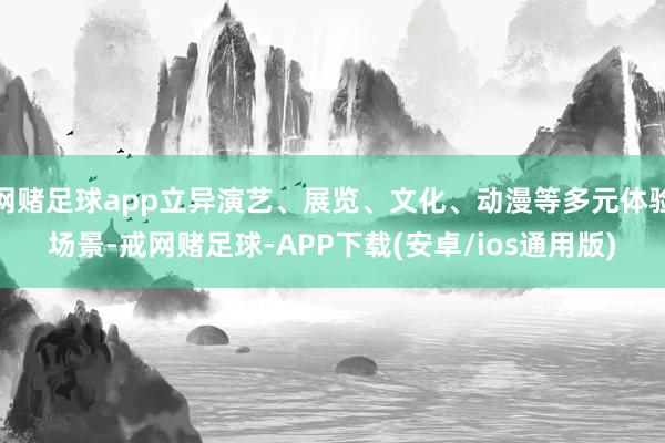 网赌足球app立异演艺、展览、文化、动漫等多元体验场景-戒网赌足球-APP下载(安卓/ios通用版)