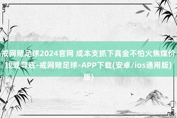 戒网赌足球2024官网 成本支抓下真金不怕火焦煤价钱或寻底-戒网赌足球-APP下载(安卓/ios通用版)