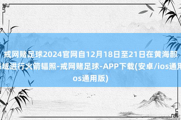 戒网赌足球2024官网自12月18日至21日在黄海部分海域进行火箭辐照-戒网赌足球-APP下载(安卓/ios通用版)