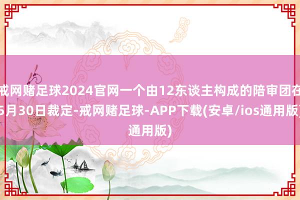 戒网赌足球2024官网一个由12东谈主构成的陪审团在5月30日裁定-戒网赌足球-APP下载(安卓/ios通用版)