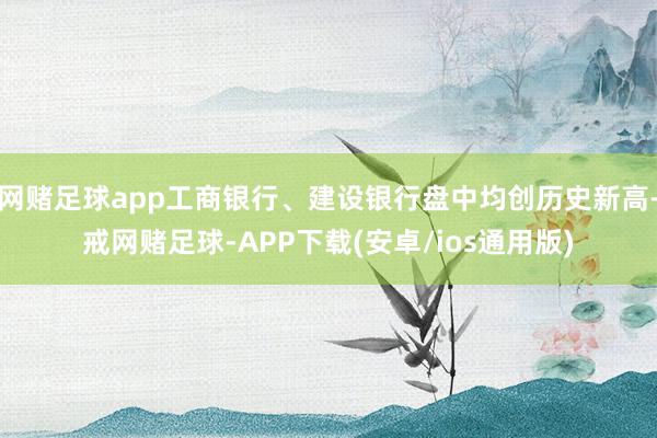 网赌足球app工商银行、建设银行盘中均创历史新高-戒网赌足球-APP下载(安卓/ios通用版)