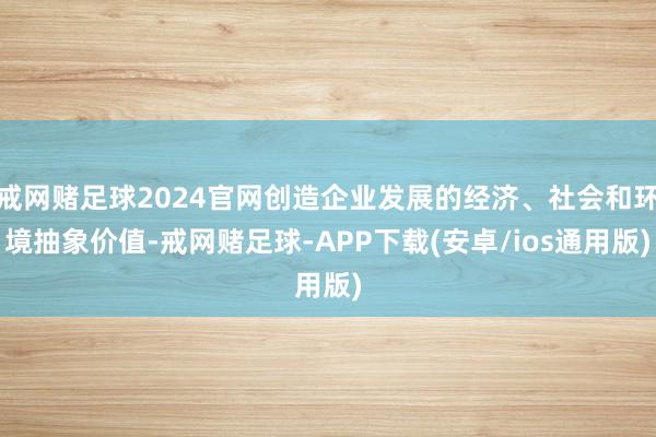 戒网赌足球2024官网创造企业发展的经济、社会和环境抽象价值-戒网赌足球-APP下载(安卓/ios通用版)