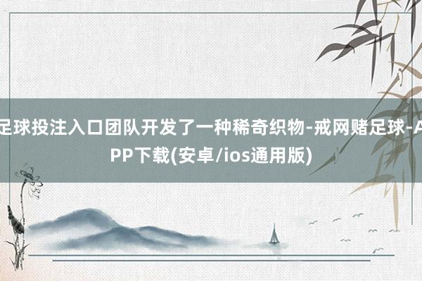 足球投注入口团队开发了一种稀奇织物-戒网赌足球-APP下载(安卓/ios通用版)