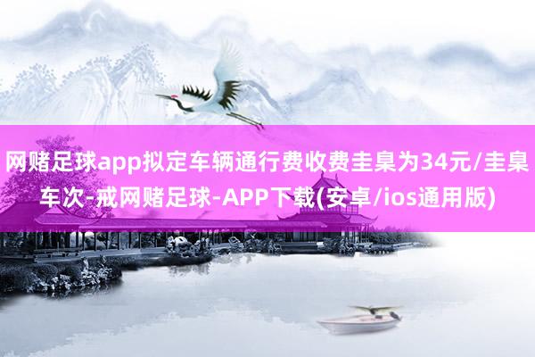 网赌足球app拟定车辆通行费收费圭臬为34元/圭臬车次-戒网赌足球-APP下载(安卓/ios通用版)