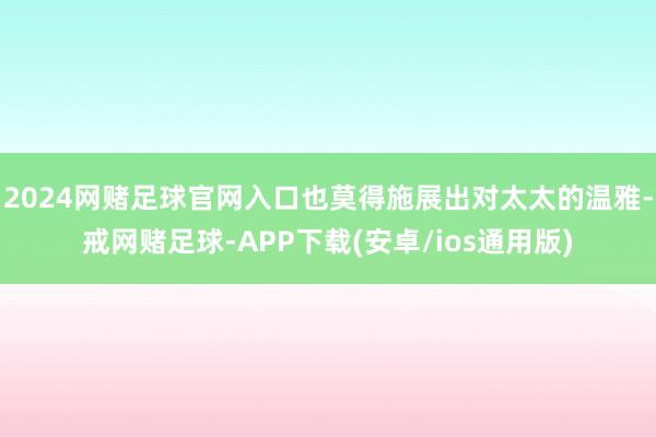 2024网赌足球官网入口也莫得施展出对太太的温雅-戒网赌足球-APP下载(安卓/ios通用版)