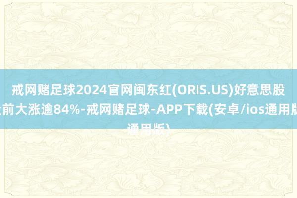 戒网赌足球2024官网闽东红(ORIS.US)好意思股盘前大涨逾84%-戒网赌足球-APP下载(安卓/ios通用版)