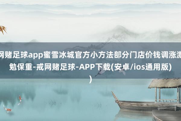 网赌足球app蜜雪冰城官方小方法部分门店价钱调涨激勉保重-戒网赌足球-APP下载(安卓/ios通用版)