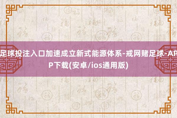 足球投注入口加速成立新式能源体系-戒网赌足球-APP下载(安卓/ios通用版)