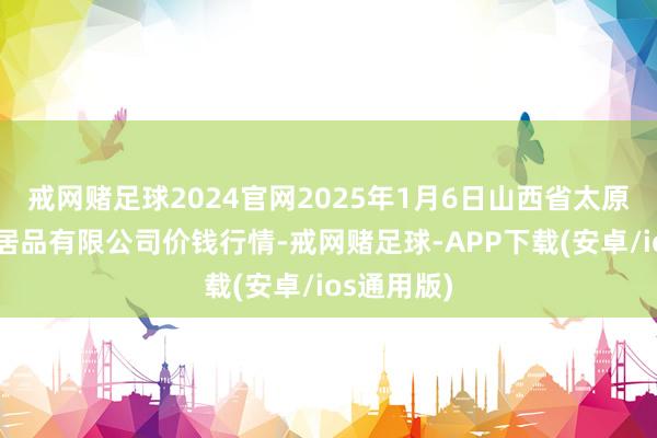 戒网赌足球2024官网2025年1月6日山西省太原市河西农居品有限公司价钱行情-戒网赌足球-APP下载(安卓/ios通用版)