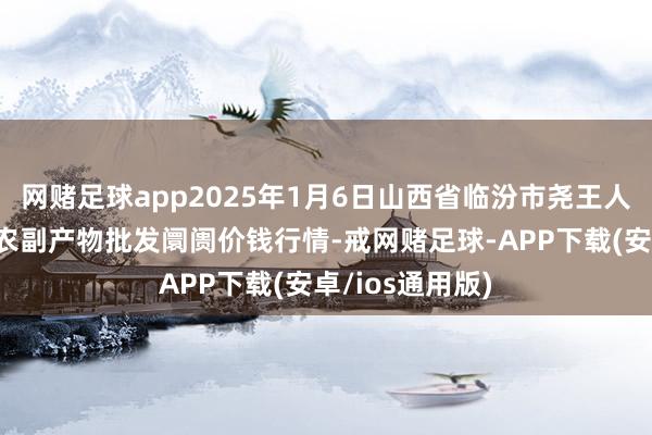 网赌足球app2025年1月6日山西省临汾市尧王人区奶牛场尧丰农副产物批发阛阓价钱行情-戒网赌足球-APP下载(安卓/ios通用版)