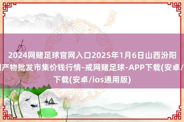 2024网赌足球官网入口2025年1月6日山西汾阳市晋阳农副产物批发市集价钱行情-戒网赌足球-APP下载(安卓/ios通用版)