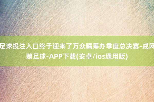 足球投注入口终于迎来了万众瞩筹办季度总决赛-戒网赌足球-APP下载(安卓/ios通用版)