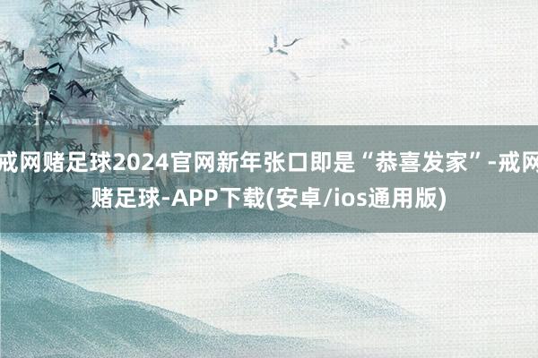 戒网赌足球2024官网新年张口即是“恭喜发家”-戒网赌足球-APP下载(安卓/ios通用版)