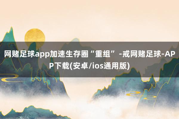 网赌足球app加速生存圈“重组” -戒网赌足球-APP下载(安卓/ios通用版)