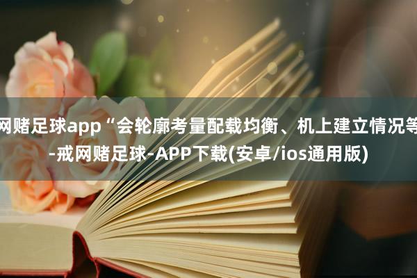 网赌足球app“会轮廓考量配载均衡、机上建立情况等-戒网赌足球-APP下载(安卓/ios通用版)