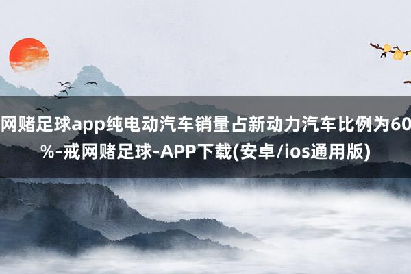 网赌足球app纯电动汽车销量占新动力汽车比例为60%-戒网赌足球-APP下载(安卓/ios通用版)