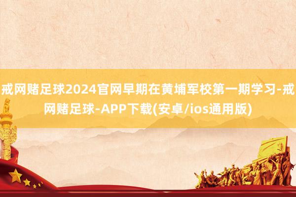 戒网赌足球2024官网早期在黄埔军校第一期学习-戒网赌足球-APP下载(安卓/ios通用版)