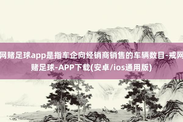 网赌足球app是指车企向经销商销售的车辆数目-戒网赌足球-APP下载(安卓/ios通用版)