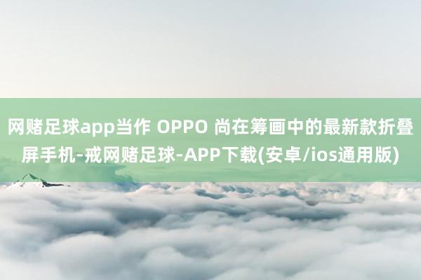 网赌足球app当作 OPPO 尚在筹画中的最新款折叠屏手机-戒网赌足球-APP下载(安卓/ios通用版)